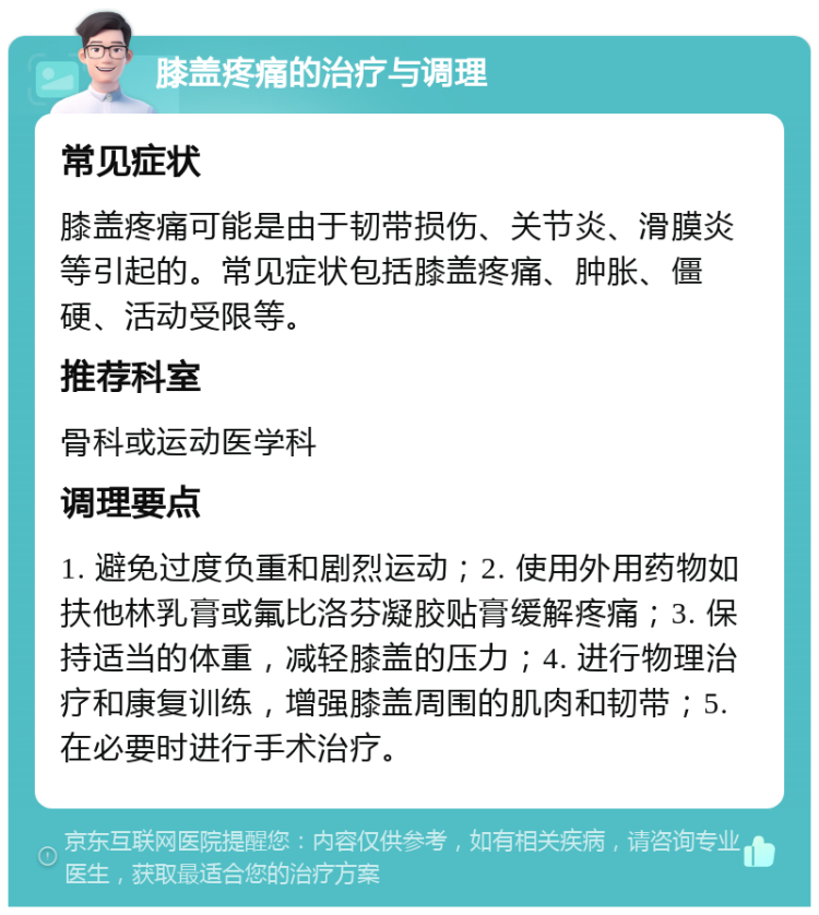 膝盖疼痛的治疗与调理 常见症状 膝盖疼痛可能是由于韧带损伤、关节炎、滑膜炎等引起的。常见症状包括膝盖疼痛、肿胀、僵硬、活动受限等。 推荐科室 骨科或运动医学科 调理要点 1. 避免过度负重和剧烈运动；2. 使用外用药物如扶他林乳膏或氟比洛芬凝胶贴膏缓解疼痛；3. 保持适当的体重，减轻膝盖的压力；4. 进行物理治疗和康复训练，增强膝盖周围的肌肉和韧带；5. 在必要时进行手术治疗。