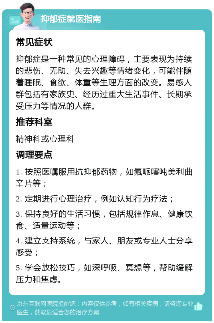 抑郁症就医指南 常见症状 抑郁症是一种常见的心理障碍，主要表现为持续的悲伤、无助、失去兴趣等情绪变化，可能伴随着睡眠、食欲、体重等生理方面的改变。易感人群包括有家族史、经历过重大生活事件、长期承受压力等情况的人群。 推荐科室 精神科或心理科 调理要点 1. 按照医嘱服用抗抑郁药物，如氟哌噻吨美利曲辛片等； 2. 定期进行心理治疗，例如认知行为疗法； 3. 保持良好的生活习惯，包括规律作息、健康饮食、适量运动等； 4. 建立支持系统，与家人、朋友或专业人士分享感受； 5. 学会放松技巧，如深呼吸、冥想等，帮助缓解压力和焦虑。