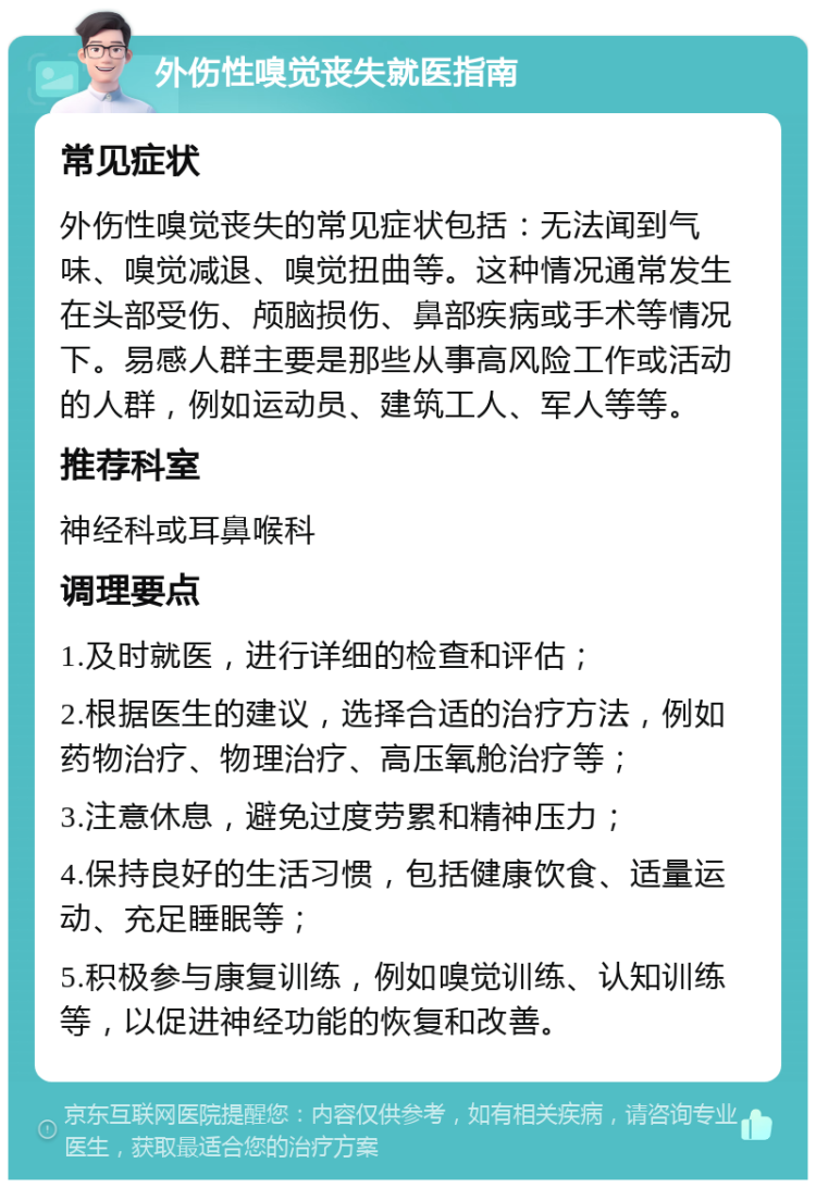 外伤性嗅觉丧失就医指南 常见症状 外伤性嗅觉丧失的常见症状包括：无法闻到气味、嗅觉减退、嗅觉扭曲等。这种情况通常发生在头部受伤、颅脑损伤、鼻部疾病或手术等情况下。易感人群主要是那些从事高风险工作或活动的人群，例如运动员、建筑工人、军人等等。 推荐科室 神经科或耳鼻喉科 调理要点 1.及时就医，进行详细的检查和评估； 2.根据医生的建议，选择合适的治疗方法，例如药物治疗、物理治疗、高压氧舱治疗等； 3.注意休息，避免过度劳累和精神压力； 4.保持良好的生活习惯，包括健康饮食、适量运动、充足睡眠等； 5.积极参与康复训练，例如嗅觉训练、认知训练等，以促进神经功能的恢复和改善。