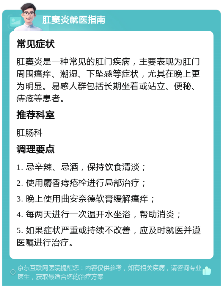 肛窦炎就医指南 常见症状 肛窦炎是一种常见的肛门疾病，主要表现为肛门周围瘙痒、潮湿、下坠感等症状，尤其在晚上更为明显。易感人群包括长期坐着或站立、便秘、痔疮等患者。 推荐科室 肛肠科 调理要点 1. 忌辛辣、忌酒，保持饮食清淡； 2. 使用麝香痔疮栓进行局部治疗； 3. 晚上使用曲安奈德软膏缓解瘙痒； 4. 每两天进行一次温开水坐浴，帮助消炎； 5. 如果症状严重或持续不改善，应及时就医并遵医嘱进行治疗。