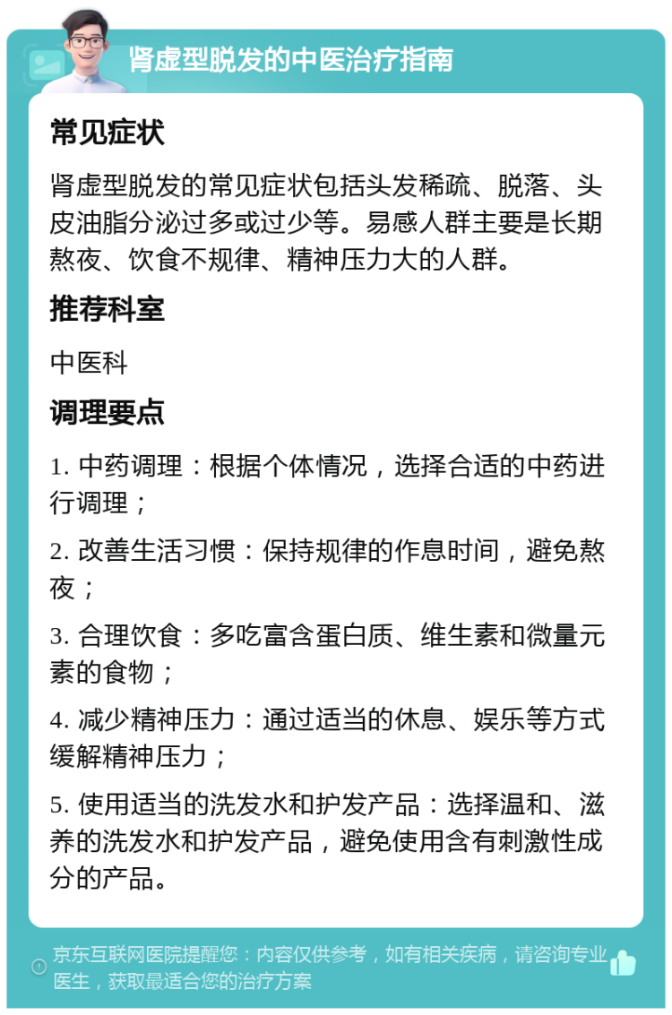 肾虚型脱发的中医治疗指南 常见症状 肾虚型脱发的常见症状包括头发稀疏、脱落、头皮油脂分泌过多或过少等。易感人群主要是长期熬夜、饮食不规律、精神压力大的人群。 推荐科室 中医科 调理要点 1. 中药调理：根据个体情况，选择合适的中药进行调理； 2. 改善生活习惯：保持规律的作息时间，避免熬夜； 3. 合理饮食：多吃富含蛋白质、维生素和微量元素的食物； 4. 减少精神压力：通过适当的休息、娱乐等方式缓解精神压力； 5. 使用适当的洗发水和护发产品：选择温和、滋养的洗发水和护发产品，避免使用含有刺激性成分的产品。