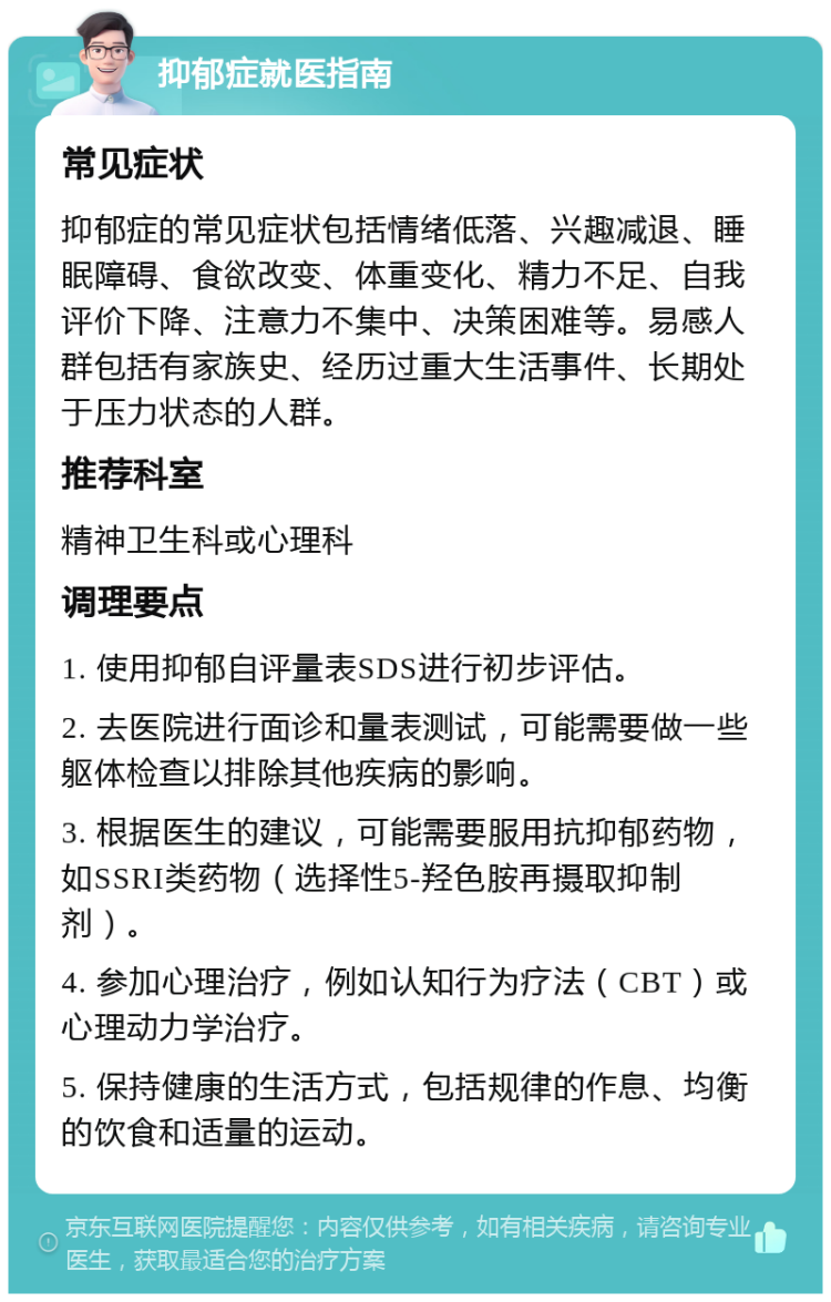 抑郁症就医指南 常见症状 抑郁症的常见症状包括情绪低落、兴趣减退、睡眠障碍、食欲改变、体重变化、精力不足、自我评价下降、注意力不集中、决策困难等。易感人群包括有家族史、经历过重大生活事件、长期处于压力状态的人群。 推荐科室 精神卫生科或心理科 调理要点 1. 使用抑郁自评量表SDS进行初步评估。 2. 去医院进行面诊和量表测试，可能需要做一些躯体检查以排除其他疾病的影响。 3. 根据医生的建议，可能需要服用抗抑郁药物，如SSRI类药物（选择性5-羟色胺再摄取抑制剂）。 4. 参加心理治疗，例如认知行为疗法（CBT）或心理动力学治疗。 5. 保持健康的生活方式，包括规律的作息、均衡的饮食和适量的运动。