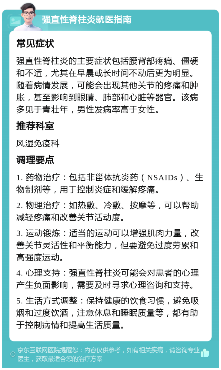 强直性脊柱炎就医指南 常见症状 强直性脊柱炎的主要症状包括腰背部疼痛、僵硬和不适，尤其在早晨或长时间不动后更为明显。随着病情发展，可能会出现其他关节的疼痛和肿胀，甚至影响到眼睛、肺部和心脏等器官。该病多见于青壮年，男性发病率高于女性。 推荐科室 风湿免疫科 调理要点 1. 药物治疗：包括非甾体抗炎药（NSAIDs）、生物制剂等，用于控制炎症和缓解疼痛。 2. 物理治疗：如热敷、冷敷、按摩等，可以帮助减轻疼痛和改善关节活动度。 3. 运动锻炼：适当的运动可以增强肌肉力量，改善关节灵活性和平衡能力，但要避免过度劳累和高强度运动。 4. 心理支持：强直性脊柱炎可能会对患者的心理产生负面影响，需要及时寻求心理咨询和支持。 5. 生活方式调整：保持健康的饮食习惯，避免吸烟和过度饮酒，注意休息和睡眠质量等，都有助于控制病情和提高生活质量。