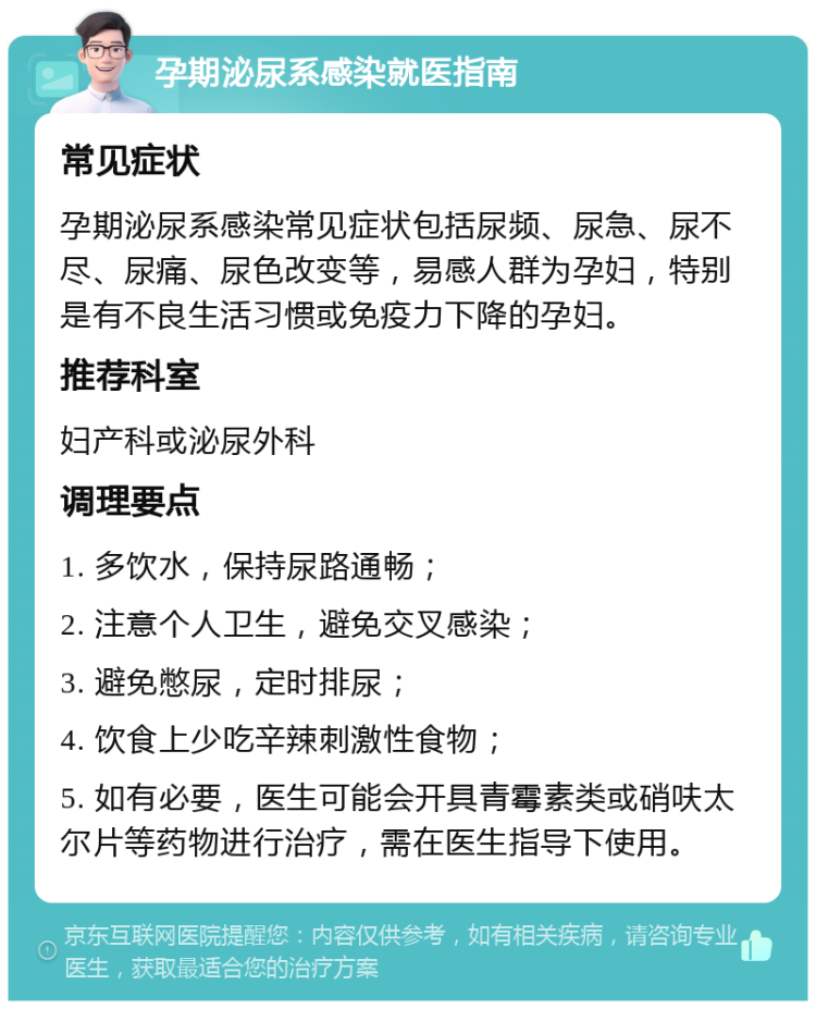 孕期泌尿系感染就医指南 常见症状 孕期泌尿系感染常见症状包括尿频、尿急、尿不尽、尿痛、尿色改变等，易感人群为孕妇，特别是有不良生活习惯或免疫力下降的孕妇。 推荐科室 妇产科或泌尿外科 调理要点 1. 多饮水，保持尿路通畅； 2. 注意个人卫生，避免交叉感染； 3. 避免憋尿，定时排尿； 4. 饮食上少吃辛辣刺激性食物； 5. 如有必要，医生可能会开具青霉素类或硝呋太尔片等药物进行治疗，需在医生指导下使用。