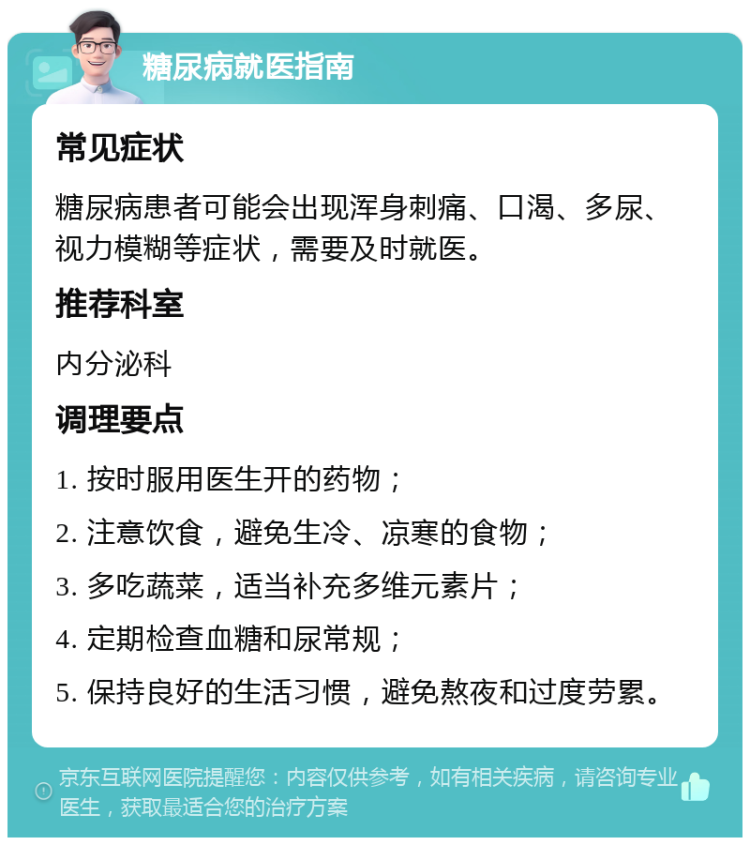 糖尿病就医指南 常见症状 糖尿病患者可能会出现浑身刺痛、口渴、多尿、视力模糊等症状，需要及时就医。 推荐科室 内分泌科 调理要点 1. 按时服用医生开的药物； 2. 注意饮食，避免生冷、凉寒的食物； 3. 多吃蔬菜，适当补充多维元素片； 4. 定期检查血糖和尿常规； 5. 保持良好的生活习惯，避免熬夜和过度劳累。