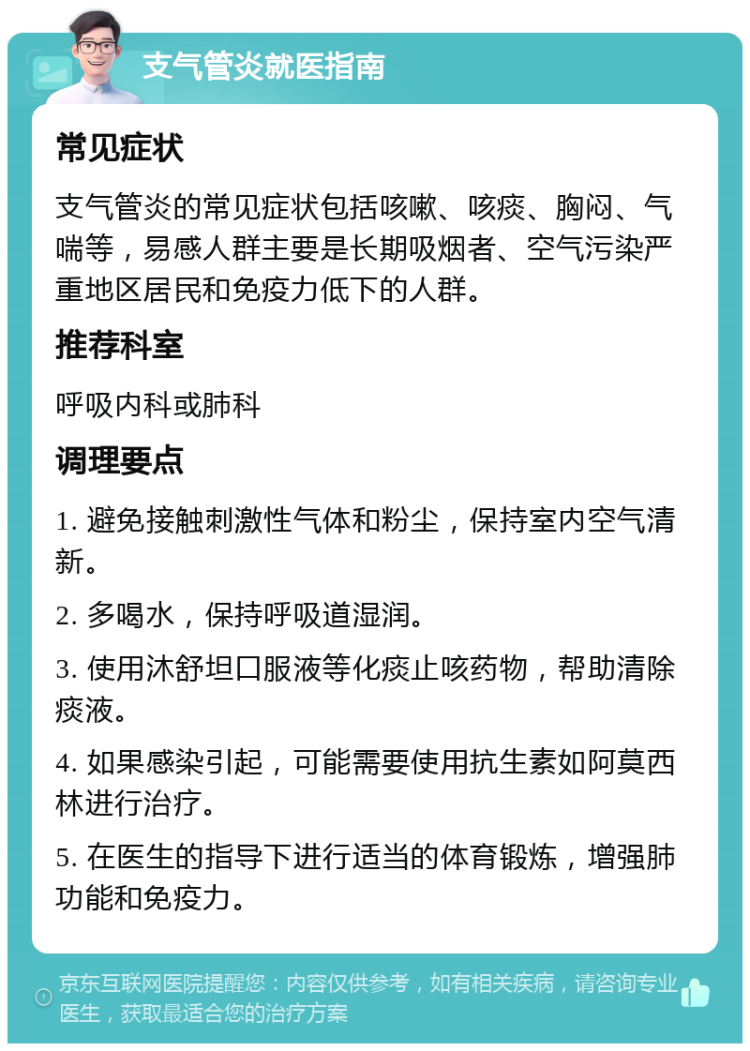 支气管炎就医指南 常见症状 支气管炎的常见症状包括咳嗽、咳痰、胸闷、气喘等，易感人群主要是长期吸烟者、空气污染严重地区居民和免疫力低下的人群。 推荐科室 呼吸内科或肺科 调理要点 1. 避免接触刺激性气体和粉尘，保持室内空气清新。 2. 多喝水，保持呼吸道湿润。 3. 使用沐舒坦口服液等化痰止咳药物，帮助清除痰液。 4. 如果感染引起，可能需要使用抗生素如阿莫西林进行治疗。 5. 在医生的指导下进行适当的体育锻炼，增强肺功能和免疫力。