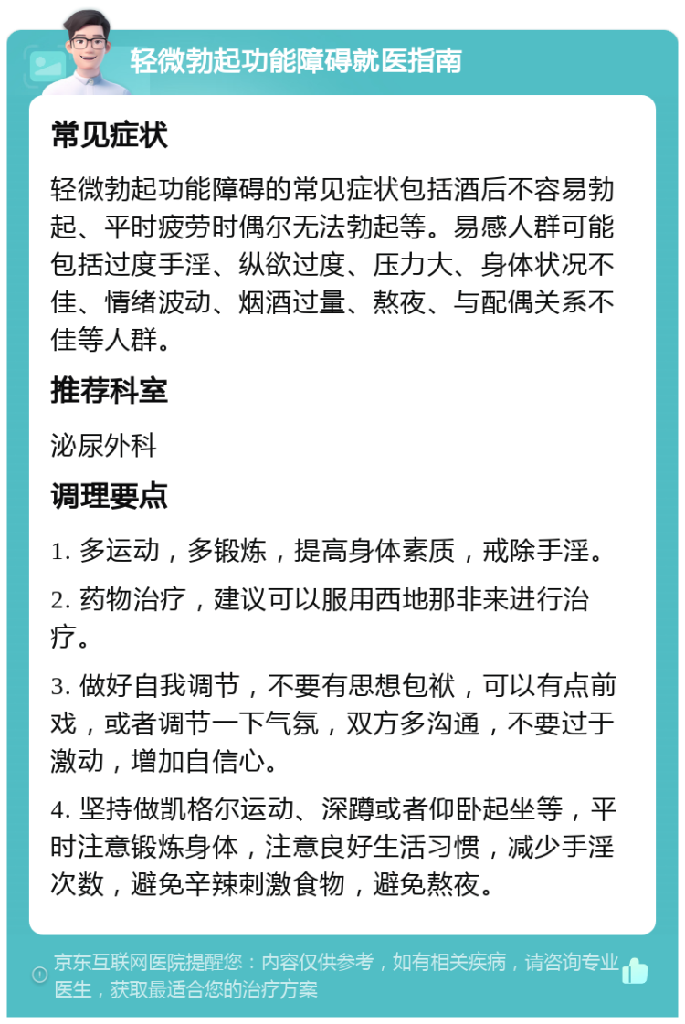 轻微勃起功能障碍就医指南 常见症状 轻微勃起功能障碍的常见症状包括酒后不容易勃起、平时疲劳时偶尔无法勃起等。易感人群可能包括过度手淫、纵欲过度、压力大、身体状况不佳、情绪波动、烟酒过量、熬夜、与配偶关系不佳等人群。 推荐科室 泌尿外科 调理要点 1. 多运动，多锻炼，提高身体素质，戒除手淫。 2. 药物治疗，建议可以服用西地那非来进行治疗。 3. 做好自我调节，不要有思想包袱，可以有点前戏，或者调节一下气氛，双方多沟通，不要过于激动，增加自信心。 4. 坚持做凯格尔运动、深蹲或者仰卧起坐等，平时注意锻炼身体，注意良好生活习惯，减少手淫次数，避免辛辣刺激食物，避免熬夜。