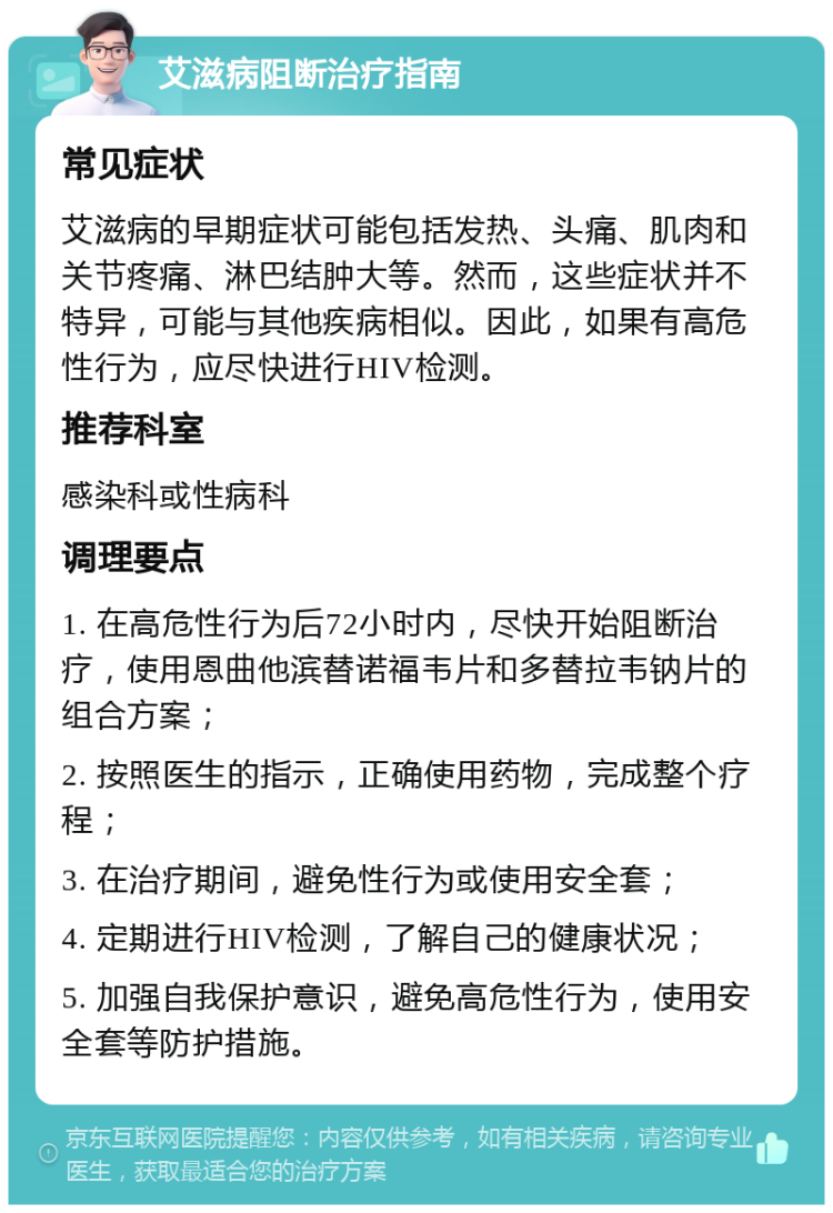 艾滋病阻断治疗指南 常见症状 艾滋病的早期症状可能包括发热、头痛、肌肉和关节疼痛、淋巴结肿大等。然而，这些症状并不特异，可能与其他疾病相似。因此，如果有高危性行为，应尽快进行HIV检测。 推荐科室 感染科或性病科 调理要点 1. 在高危性行为后72小时内，尽快开始阻断治疗，使用恩曲他滨替诺福韦片和多替拉韦钠片的组合方案； 2. 按照医生的指示，正确使用药物，完成整个疗程； 3. 在治疗期间，避免性行为或使用安全套； 4. 定期进行HIV检测，了解自己的健康状况； 5. 加强自我保护意识，避免高危性行为，使用安全套等防护措施。