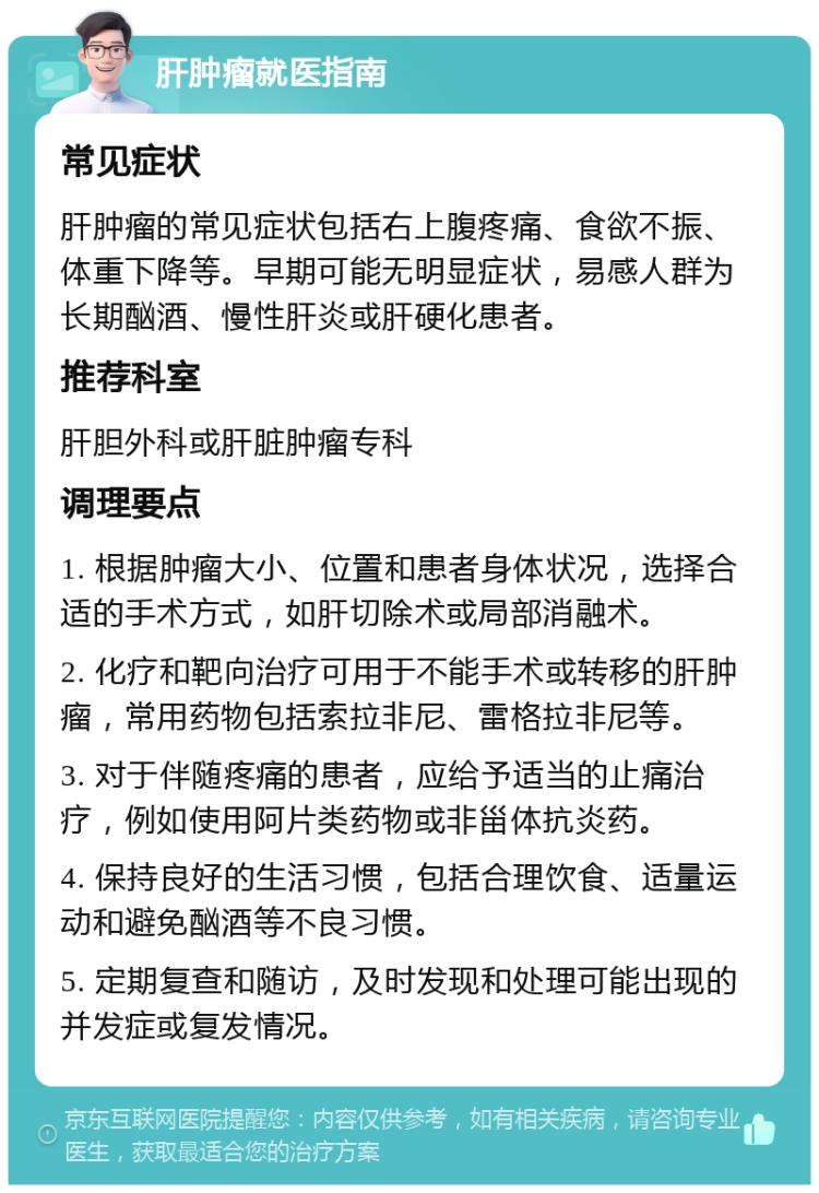 肝肿瘤就医指南 常见症状 肝肿瘤的常见症状包括右上腹疼痛、食欲不振、体重下降等。早期可能无明显症状，易感人群为长期酗酒、慢性肝炎或肝硬化患者。 推荐科室 肝胆外科或肝脏肿瘤专科 调理要点 1. 根据肿瘤大小、位置和患者身体状况，选择合适的手术方式，如肝切除术或局部消融术。 2. 化疗和靶向治疗可用于不能手术或转移的肝肿瘤，常用药物包括索拉非尼、雷格拉非尼等。 3. 对于伴随疼痛的患者，应给予适当的止痛治疗，例如使用阿片类药物或非甾体抗炎药。 4. 保持良好的生活习惯，包括合理饮食、适量运动和避免酗酒等不良习惯。 5. 定期复查和随访，及时发现和处理可能出现的并发症或复发情况。