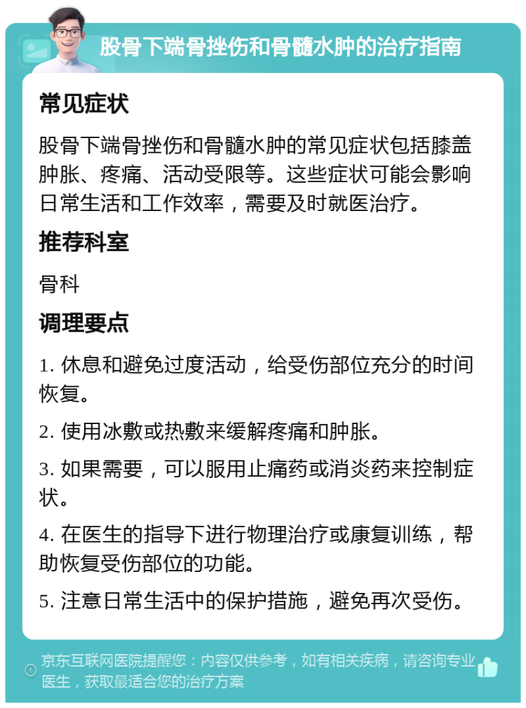 股骨下端骨挫伤和骨髓水肿的治疗指南 常见症状 股骨下端骨挫伤和骨髓水肿的常见症状包括膝盖肿胀、疼痛、活动受限等。这些症状可能会影响日常生活和工作效率，需要及时就医治疗。 推荐科室 骨科 调理要点 1. 休息和避免过度活动，给受伤部位充分的时间恢复。 2. 使用冰敷或热敷来缓解疼痛和肿胀。 3. 如果需要，可以服用止痛药或消炎药来控制症状。 4. 在医生的指导下进行物理治疗或康复训练，帮助恢复受伤部位的功能。 5. 注意日常生活中的保护措施，避免再次受伤。