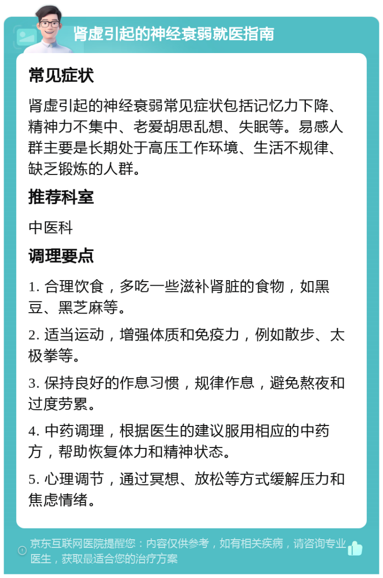 肾虚引起的神经衰弱就医指南 常见症状 肾虚引起的神经衰弱常见症状包括记忆力下降、精神力不集中、老爱胡思乱想、失眠等。易感人群主要是长期处于高压工作环境、生活不规律、缺乏锻炼的人群。 推荐科室 中医科 调理要点 1. 合理饮食，多吃一些滋补肾脏的食物，如黑豆、黑芝麻等。 2. 适当运动，增强体质和免疫力，例如散步、太极拳等。 3. 保持良好的作息习惯，规律作息，避免熬夜和过度劳累。 4. 中药调理，根据医生的建议服用相应的中药方，帮助恢复体力和精神状态。 5. 心理调节，通过冥想、放松等方式缓解压力和焦虑情绪。