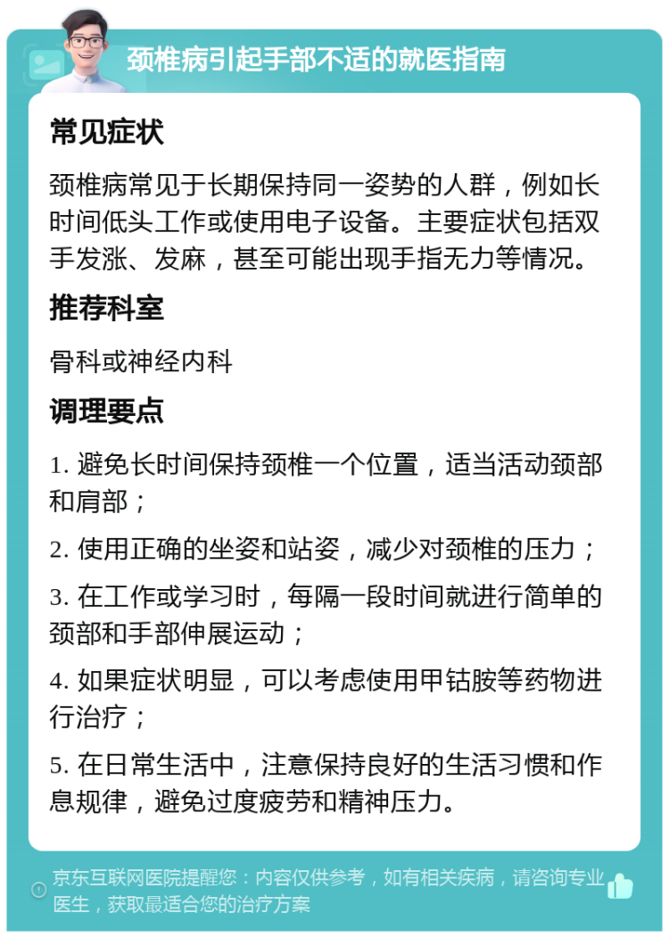 颈椎病引起手部不适的就医指南 常见症状 颈椎病常见于长期保持同一姿势的人群，例如长时间低头工作或使用电子设备。主要症状包括双手发涨、发麻，甚至可能出现手指无力等情况。 推荐科室 骨科或神经内科 调理要点 1. 避免长时间保持颈椎一个位置，适当活动颈部和肩部； 2. 使用正确的坐姿和站姿，减少对颈椎的压力； 3. 在工作或学习时，每隔一段时间就进行简单的颈部和手部伸展运动； 4. 如果症状明显，可以考虑使用甲钴胺等药物进行治疗； 5. 在日常生活中，注意保持良好的生活习惯和作息规律，避免过度疲劳和精神压力。