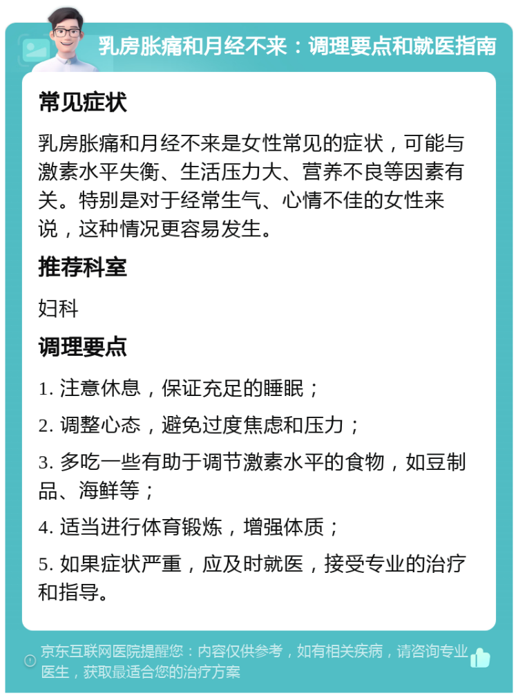 乳房胀痛和月经不来：调理要点和就医指南 常见症状 乳房胀痛和月经不来是女性常见的症状，可能与激素水平失衡、生活压力大、营养不良等因素有关。特别是对于经常生气、心情不佳的女性来说，这种情况更容易发生。 推荐科室 妇科 调理要点 1. 注意休息，保证充足的睡眠； 2. 调整心态，避免过度焦虑和压力； 3. 多吃一些有助于调节激素水平的食物，如豆制品、海鲜等； 4. 适当进行体育锻炼，增强体质； 5. 如果症状严重，应及时就医，接受专业的治疗和指导。