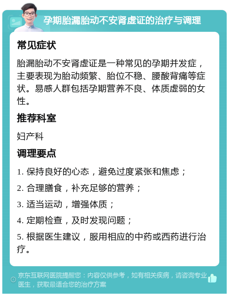 孕期胎漏胎动不安肾虚证的治疗与调理 常见症状 胎漏胎动不安肾虚证是一种常见的孕期并发症，主要表现为胎动频繁、胎位不稳、腰酸背痛等症状。易感人群包括孕期营养不良、体质虚弱的女性。 推荐科室 妇产科 调理要点 1. 保持良好的心态，避免过度紧张和焦虑； 2. 合理膳食，补充足够的营养； 3. 适当运动，增强体质； 4. 定期检查，及时发现问题； 5. 根据医生建议，服用相应的中药或西药进行治疗。