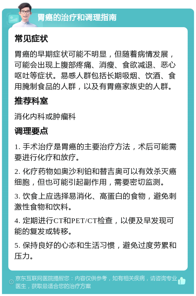 胃癌的治疗和调理指南 常见症状 胃癌的早期症状可能不明显，但随着病情发展，可能会出现上腹部疼痛、消瘦、食欲减退、恶心呕吐等症状。易感人群包括长期吸烟、饮酒、食用腌制食品的人群，以及有胃癌家族史的人群。 推荐科室 消化内科或肿瘤科 调理要点 1. 手术治疗是胃癌的主要治疗方法，术后可能需要进行化疗和放疗。 2. 化疗药物如奥沙利铂和替吉奥可以有效杀灭癌细胞，但也可能引起副作用，需要密切监测。 3. 饮食上应选择易消化、高蛋白的食物，避免刺激性食物和饮料。 4. 定期进行CT和PET/CT检查，以便及早发现可能的复发或转移。 5. 保持良好的心态和生活习惯，避免过度劳累和压力。