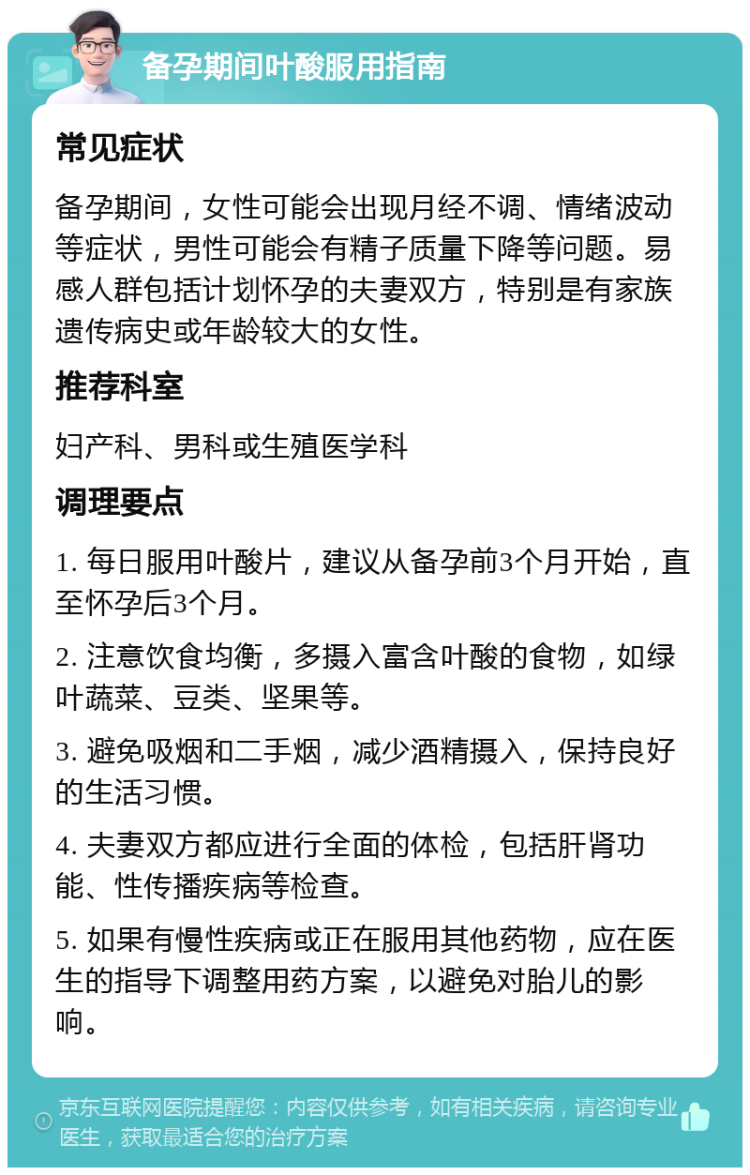 备孕期间叶酸服用指南 常见症状 备孕期间，女性可能会出现月经不调、情绪波动等症状，男性可能会有精子质量下降等问题。易感人群包括计划怀孕的夫妻双方，特别是有家族遗传病史或年龄较大的女性。 推荐科室 妇产科、男科或生殖医学科 调理要点 1. 每日服用叶酸片，建议从备孕前3个月开始，直至怀孕后3个月。 2. 注意饮食均衡，多摄入富含叶酸的食物，如绿叶蔬菜、豆类、坚果等。 3. 避免吸烟和二手烟，减少酒精摄入，保持良好的生活习惯。 4. 夫妻双方都应进行全面的体检，包括肝肾功能、性传播疾病等检查。 5. 如果有慢性疾病或正在服用其他药物，应在医生的指导下调整用药方案，以避免对胎儿的影响。