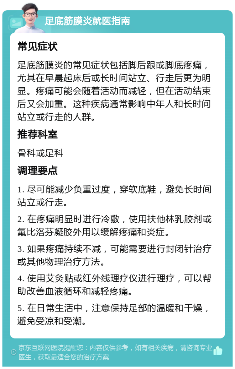 足底筋膜炎就医指南 常见症状 足底筋膜炎的常见症状包括脚后跟或脚底疼痛，尤其在早晨起床后或长时间站立、行走后更为明显。疼痛可能会随着活动而减轻，但在活动结束后又会加重。这种疾病通常影响中年人和长时间站立或行走的人群。 推荐科室 骨科或足科 调理要点 1. 尽可能减少负重过度，穿软底鞋，避免长时间站立或行走。 2. 在疼痛明显时进行冷敷，使用扶他林乳胶剂或氟比洛芬凝胶外用以缓解疼痛和炎症。 3. 如果疼痛持续不减，可能需要进行封闭针治疗或其他物理治疗方法。 4. 使用艾灸贴或红外线理疗仪进行理疗，可以帮助改善血液循环和减轻疼痛。 5. 在日常生活中，注意保持足部的温暖和干燥，避免受凉和受潮。