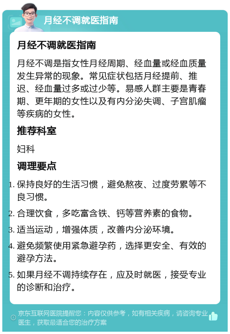 月经不调就医指南 月经不调就医指南 月经不调是指女性月经周期、经血量或经血质量发生异常的现象。常见症状包括月经提前、推迟、经血量过多或过少等。易感人群主要是青春期、更年期的女性以及有内分泌失调、子宫肌瘤等疾病的女性。 推荐科室 妇科 调理要点 保持良好的生活习惯，避免熬夜、过度劳累等不良习惯。 合理饮食，多吃富含铁、钙等营养素的食物。 适当运动，增强体质，改善内分泌环境。 避免频繁使用紧急避孕药，选择更安全、有效的避孕方法。 如果月经不调持续存在，应及时就医，接受专业的诊断和治疗。