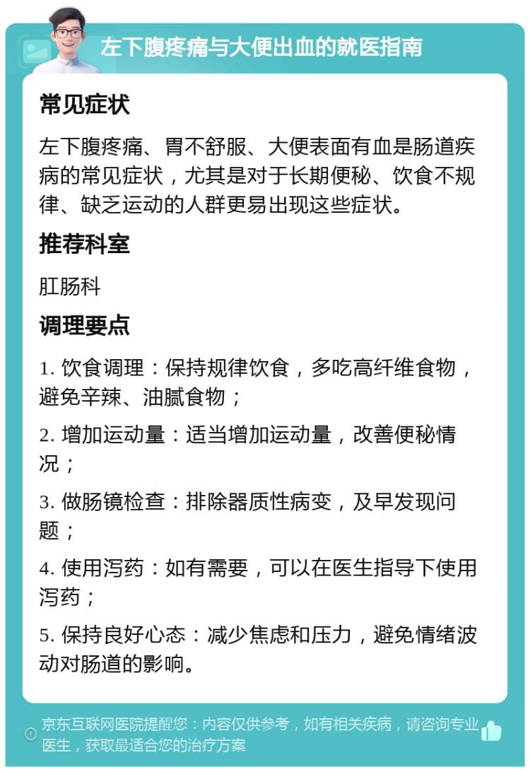 左下腹疼痛与大便出血的就医指南 常见症状 左下腹疼痛、胃不舒服、大便表面有血是肠道疾病的常见症状，尤其是对于长期便秘、饮食不规律、缺乏运动的人群更易出现这些症状。 推荐科室 肛肠科 调理要点 1. 饮食调理：保持规律饮食，多吃高纤维食物，避免辛辣、油腻食物； 2. 增加运动量：适当增加运动量，改善便秘情况； 3. 做肠镜检查：排除器质性病变，及早发现问题； 4. 使用泻药：如有需要，可以在医生指导下使用泻药； 5. 保持良好心态：减少焦虑和压力，避免情绪波动对肠道的影响。