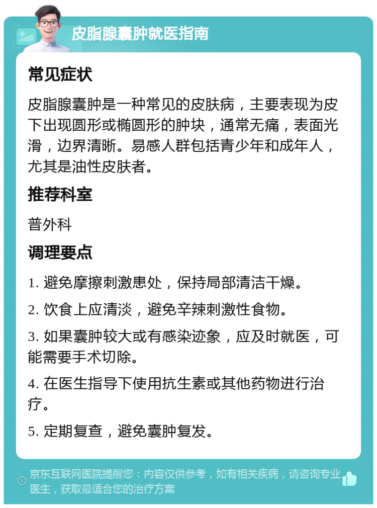 皮脂腺囊肿就医指南 常见症状 皮脂腺囊肿是一种常见的皮肤病，主要表现为皮下出现圆形或椭圆形的肿块，通常无痛，表面光滑，边界清晰。易感人群包括青少年和成年人，尤其是油性皮肤者。 推荐科室 普外科 调理要点 1. 避免摩擦刺激患处，保持局部清洁干燥。 2. 饮食上应清淡，避免辛辣刺激性食物。 3. 如果囊肿较大或有感染迹象，应及时就医，可能需要手术切除。 4. 在医生指导下使用抗生素或其他药物进行治疗。 5. 定期复查，避免囊肿复发。