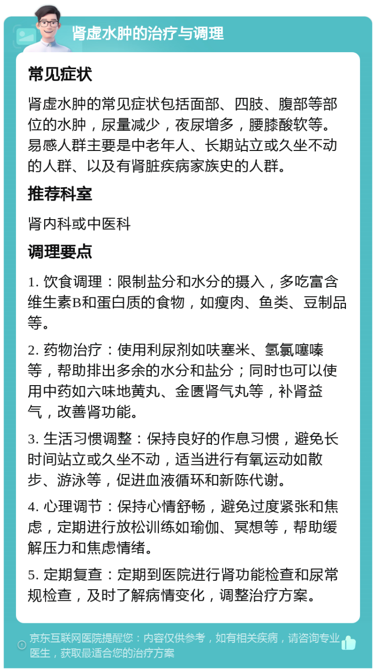 肾虚水肿的治疗与调理 常见症状 肾虚水肿的常见症状包括面部、四肢、腹部等部位的水肿，尿量减少，夜尿增多，腰膝酸软等。易感人群主要是中老年人、长期站立或久坐不动的人群、以及有肾脏疾病家族史的人群。 推荐科室 肾内科或中医科 调理要点 1. 饮食调理：限制盐分和水分的摄入，多吃富含维生素B和蛋白质的食物，如瘦肉、鱼类、豆制品等。 2. 药物治疗：使用利尿剂如呋塞米、氢氯噻嗪等，帮助排出多余的水分和盐分；同时也可以使用中药如六味地黄丸、金匮肾气丸等，补肾益气，改善肾功能。 3. 生活习惯调整：保持良好的作息习惯，避免长时间站立或久坐不动，适当进行有氧运动如散步、游泳等，促进血液循环和新陈代谢。 4. 心理调节：保持心情舒畅，避免过度紧张和焦虑，定期进行放松训练如瑜伽、冥想等，帮助缓解压力和焦虑情绪。 5. 定期复查：定期到医院进行肾功能检查和尿常规检查，及时了解病情变化，调整治疗方案。