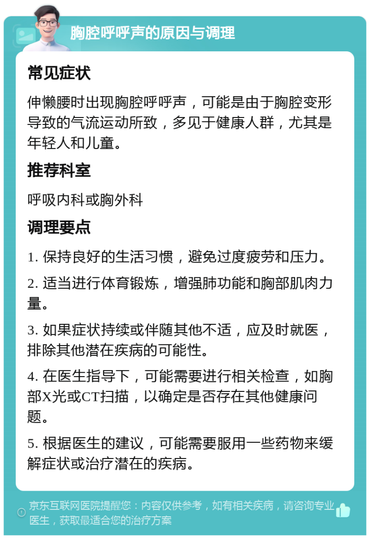 胸腔呼呼声的原因与调理 常见症状 伸懒腰时出现胸腔呼呼声，可能是由于胸腔变形导致的气流运动所致，多见于健康人群，尤其是年轻人和儿童。 推荐科室 呼吸内科或胸外科 调理要点 1. 保持良好的生活习惯，避免过度疲劳和压力。 2. 适当进行体育锻炼，增强肺功能和胸部肌肉力量。 3. 如果症状持续或伴随其他不适，应及时就医，排除其他潜在疾病的可能性。 4. 在医生指导下，可能需要进行相关检查，如胸部X光或CT扫描，以确定是否存在其他健康问题。 5. 根据医生的建议，可能需要服用一些药物来缓解症状或治疗潜在的疾病。