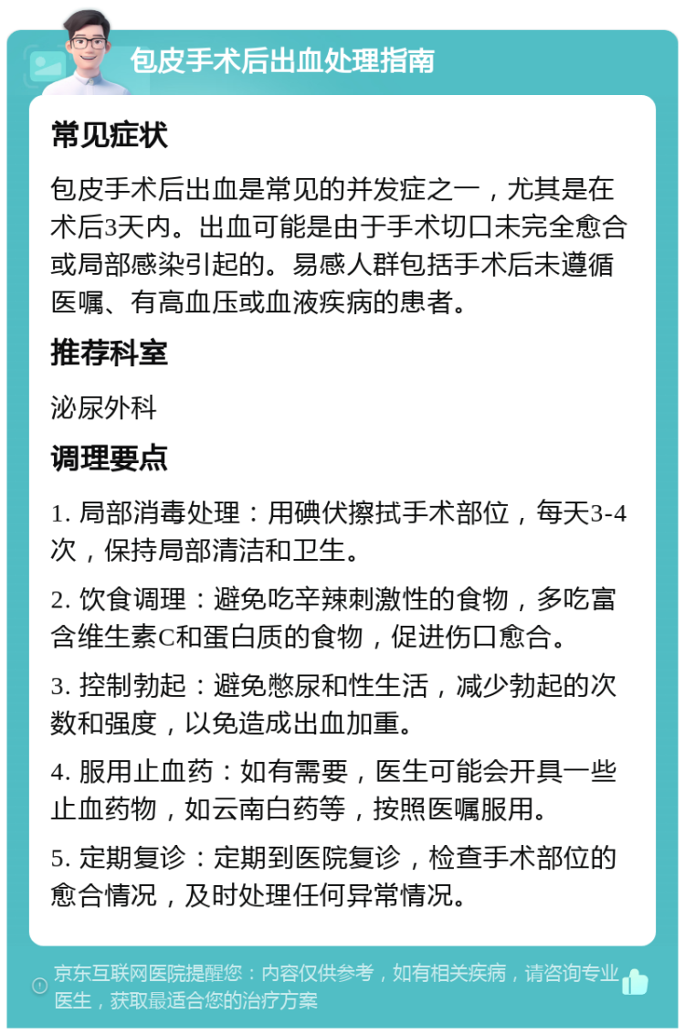 包皮手术后出血处理指南 常见症状 包皮手术后出血是常见的并发症之一，尤其是在术后3天内。出血可能是由于手术切口未完全愈合或局部感染引起的。易感人群包括手术后未遵循医嘱、有高血压或血液疾病的患者。 推荐科室 泌尿外科 调理要点 1. 局部消毒处理：用碘伏擦拭手术部位，每天3-4次，保持局部清洁和卫生。 2. 饮食调理：避免吃辛辣刺激性的食物，多吃富含维生素C和蛋白质的食物，促进伤口愈合。 3. 控制勃起：避免憋尿和性生活，减少勃起的次数和强度，以免造成出血加重。 4. 服用止血药：如有需要，医生可能会开具一些止血药物，如云南白药等，按照医嘱服用。 5. 定期复诊：定期到医院复诊，检查手术部位的愈合情况，及时处理任何异常情况。