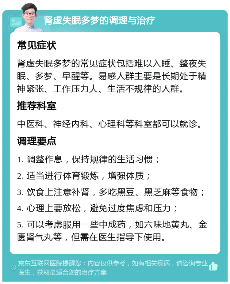 肾虚失眠多梦的调理与治疗 常见症状 肾虚失眠多梦的常见症状包括难以入睡、整夜失眠、多梦、早醒等。易感人群主要是长期处于精神紧张、工作压力大、生活不规律的人群。 推荐科室 中医科、神经内科、心理科等科室都可以就诊。 调理要点 1. 调整作息，保持规律的生活习惯； 2. 适当进行体育锻炼，增强体质； 3. 饮食上注意补肾，多吃黑豆、黑芝麻等食物； 4. 心理上要放松，避免过度焦虑和压力； 5. 可以考虑服用一些中成药，如六味地黄丸、金匮肾气丸等，但需在医生指导下使用。