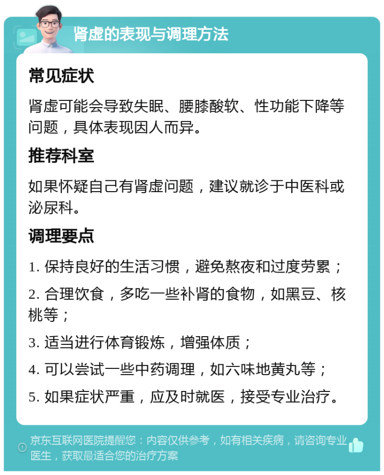 肾虚的表现与调理方法 常见症状 肾虚可能会导致失眠、腰膝酸软、性功能下降等问题，具体表现因人而异。 推荐科室 如果怀疑自己有肾虚问题，建议就诊于中医科或泌尿科。 调理要点 1. 保持良好的生活习惯，避免熬夜和过度劳累； 2. 合理饮食，多吃一些补肾的食物，如黑豆、核桃等； 3. 适当进行体育锻炼，增强体质； 4. 可以尝试一些中药调理，如六味地黄丸等； 5. 如果症状严重，应及时就医，接受专业治疗。