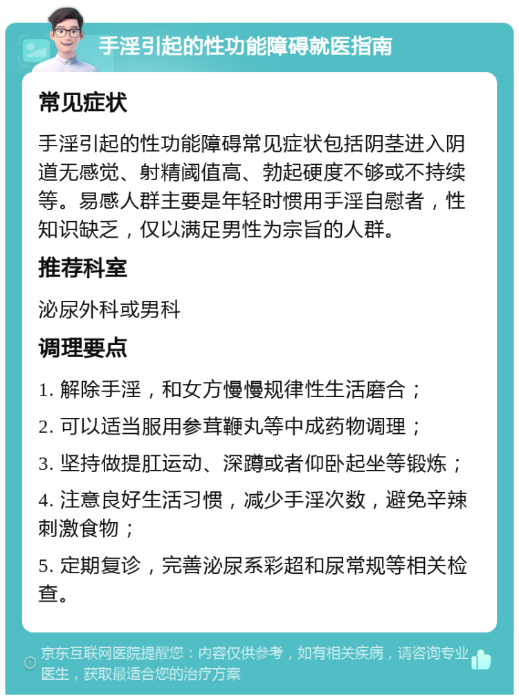 手淫引起的性功能障碍就医指南 常见症状 手淫引起的性功能障碍常见症状包括阴茎进入阴道无感觉、射精阈值高、勃起硬度不够或不持续等。易感人群主要是年轻时惯用手淫自慰者，性知识缺乏，仅以满足男性为宗旨的人群。 推荐科室 泌尿外科或男科 调理要点 1. 解除手淫，和女方慢慢规律性生活磨合； 2. 可以适当服用参茸鞭丸等中成药物调理； 3. 坚持做提肛运动、深蹲或者仰卧起坐等锻炼； 4. 注意良好生活习惯，减少手淫次数，避免辛辣刺激食物； 5. 定期复诊，完善泌尿系彩超和尿常规等相关检查。