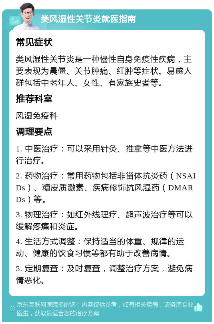 类风湿性关节炎就医指南 常见症状 类风湿性关节炎是一种慢性自身免疫性疾病，主要表现为晨僵、关节肿痛、红肿等症状。易感人群包括中老年人、女性、有家族史者等。 推荐科室 风湿免疫科 调理要点 1. 中医治疗：可以采用针灸、推拿等中医方法进行治疗。 2. 药物治疗：常用药物包括非甾体抗炎药（NSAIDs）、糖皮质激素、疾病修饰抗风湿药（DMARDs）等。 3. 物理治疗：如红外线理疗、超声波治疗等可以缓解疼痛和炎症。 4. 生活方式调整：保持适当的体重、规律的运动、健康的饮食习惯等都有助于改善病情。 5. 定期复查：及时复查，调整治疗方案，避免病情恶化。