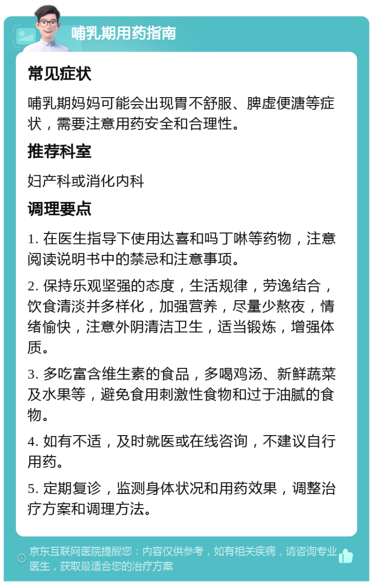 哺乳期用药指南 常见症状 哺乳期妈妈可能会出现胃不舒服、脾虚便溏等症状，需要注意用药安全和合理性。 推荐科室 妇产科或消化内科 调理要点 1. 在医生指导下使用达喜和吗丁啉等药物，注意阅读说明书中的禁忌和注意事项。 2. 保持乐观坚强的态度，生活规律，劳逸结合，饮食清淡并多样化，加强营养，尽量少熬夜，情绪愉快，注意外阴清洁卫生，适当锻炼，增强体质。 3. 多吃富含维生素的食品，多喝鸡汤、新鲜蔬菜及水果等，避免食用刺激性食物和过于油腻的食物。 4. 如有不适，及时就医或在线咨询，不建议自行用药。 5. 定期复诊，监测身体状况和用药效果，调整治疗方案和调理方法。