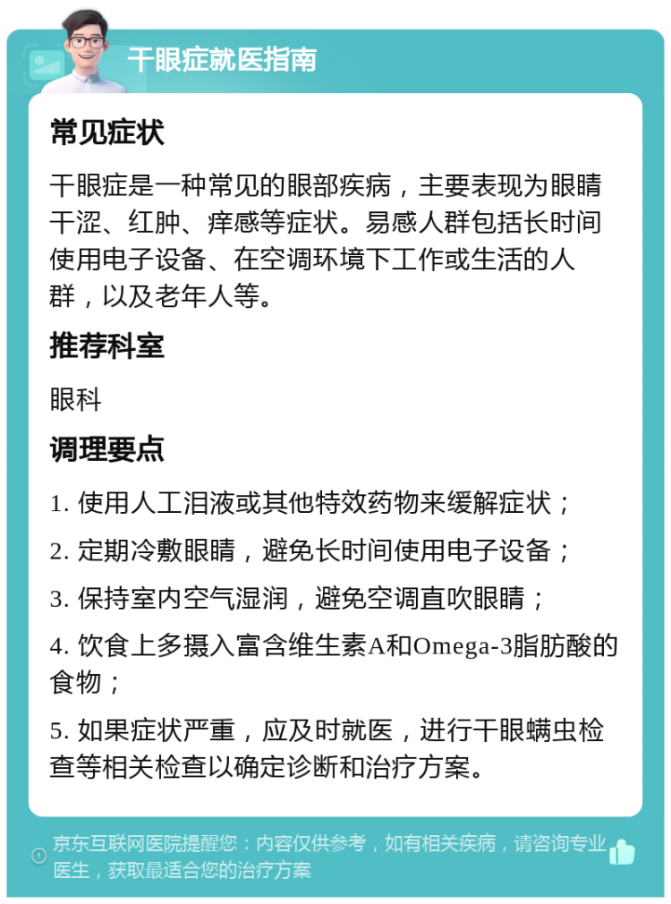 干眼症就医指南 常见症状 干眼症是一种常见的眼部疾病，主要表现为眼睛干涩、红肿、痒感等症状。易感人群包括长时间使用电子设备、在空调环境下工作或生活的人群，以及老年人等。 推荐科室 眼科 调理要点 1. 使用人工泪液或其他特效药物来缓解症状； 2. 定期冷敷眼睛，避免长时间使用电子设备； 3. 保持室内空气湿润，避免空调直吹眼睛； 4. 饮食上多摄入富含维生素A和Omega-3脂肪酸的食物； 5. 如果症状严重，应及时就医，进行干眼螨虫检查等相关检查以确定诊断和治疗方案。