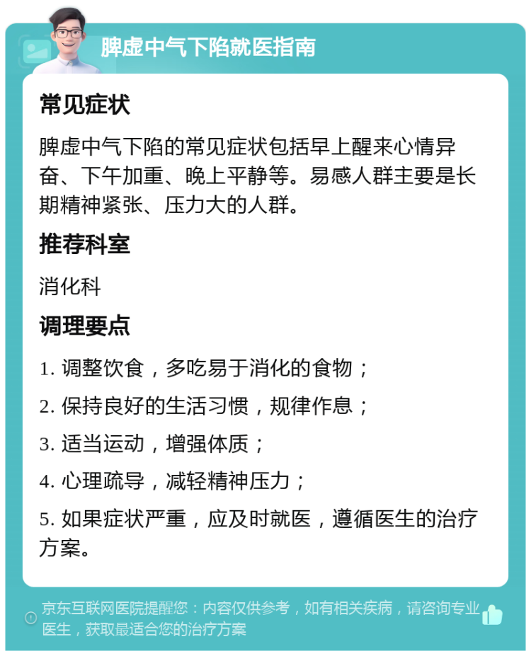 脾虚中气下陷就医指南 常见症状 脾虚中气下陷的常见症状包括早上醒来心情异奋、下午加重、晚上平静等。易感人群主要是长期精神紧张、压力大的人群。 推荐科室 消化科 调理要点 1. 调整饮食，多吃易于消化的食物； 2. 保持良好的生活习惯，规律作息； 3. 适当运动，增强体质； 4. 心理疏导，减轻精神压力； 5. 如果症状严重，应及时就医，遵循医生的治疗方案。