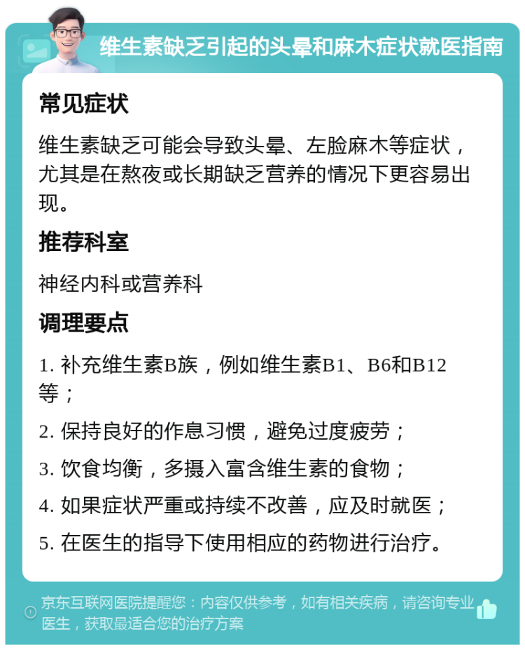 维生素缺乏引起的头晕和麻木症状就医指南 常见症状 维生素缺乏可能会导致头晕、左脸麻木等症状，尤其是在熬夜或长期缺乏营养的情况下更容易出现。 推荐科室 神经内科或营养科 调理要点 1. 补充维生素B族，例如维生素B1、B6和B12等； 2. 保持良好的作息习惯，避免过度疲劳； 3. 饮食均衡，多摄入富含维生素的食物； 4. 如果症状严重或持续不改善，应及时就医； 5. 在医生的指导下使用相应的药物进行治疗。