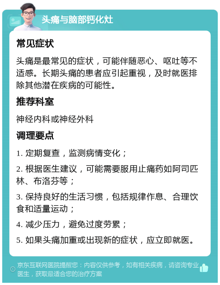 头痛与脑部钙化灶 常见症状 头痛是最常见的症状，可能伴随恶心、呕吐等不适感。长期头痛的患者应引起重视，及时就医排除其他潜在疾病的可能性。 推荐科室 神经内科或神经外科 调理要点 1. 定期复查，监测病情变化； 2. 根据医生建议，可能需要服用止痛药如阿司匹林、布洛芬等； 3. 保持良好的生活习惯，包括规律作息、合理饮食和适量运动； 4. 减少压力，避免过度劳累； 5. 如果头痛加重或出现新的症状，应立即就医。