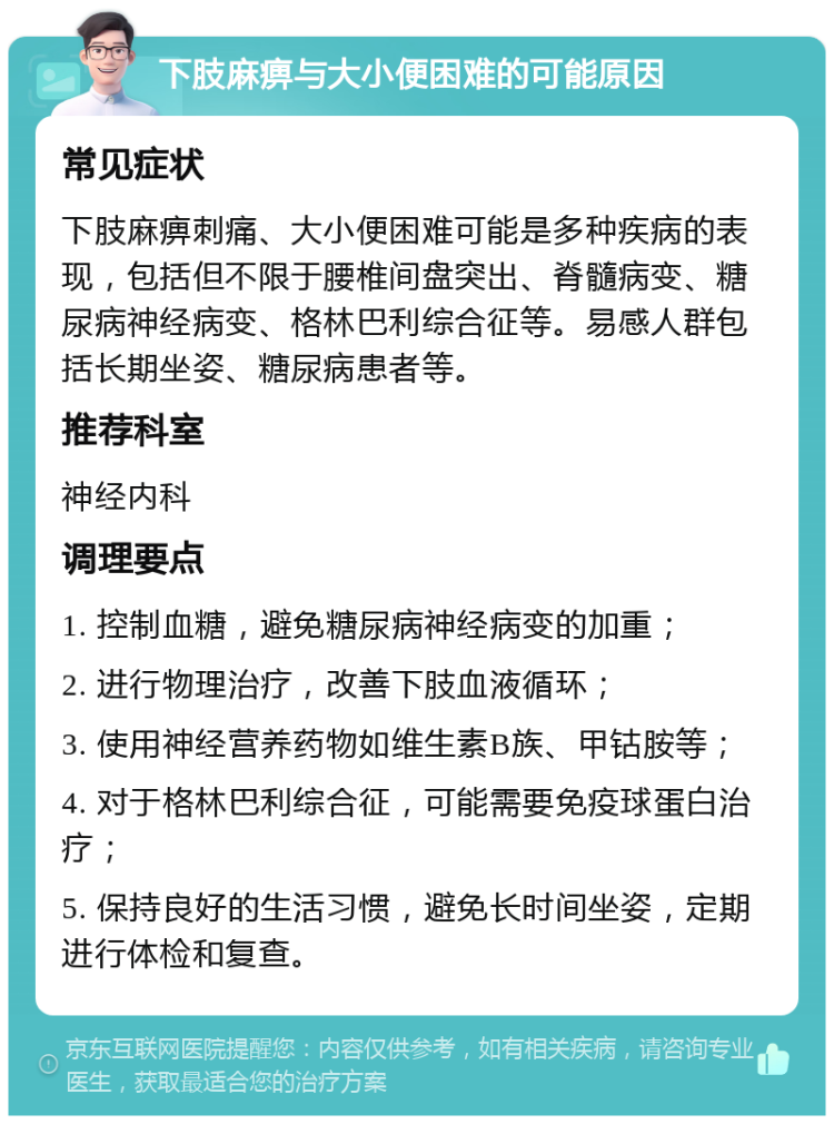 下肢麻痹与大小便困难的可能原因 常见症状 下肢麻痹刺痛、大小便困难可能是多种疾病的表现，包括但不限于腰椎间盘突出、脊髓病变、糖尿病神经病变、格林巴利综合征等。易感人群包括长期坐姿、糖尿病患者等。 推荐科室 神经内科 调理要点 1. 控制血糖，避免糖尿病神经病变的加重； 2. 进行物理治疗，改善下肢血液循环； 3. 使用神经营养药物如维生素B族、甲钴胺等； 4. 对于格林巴利综合征，可能需要免疫球蛋白治疗； 5. 保持良好的生活习惯，避免长时间坐姿，定期进行体检和复查。