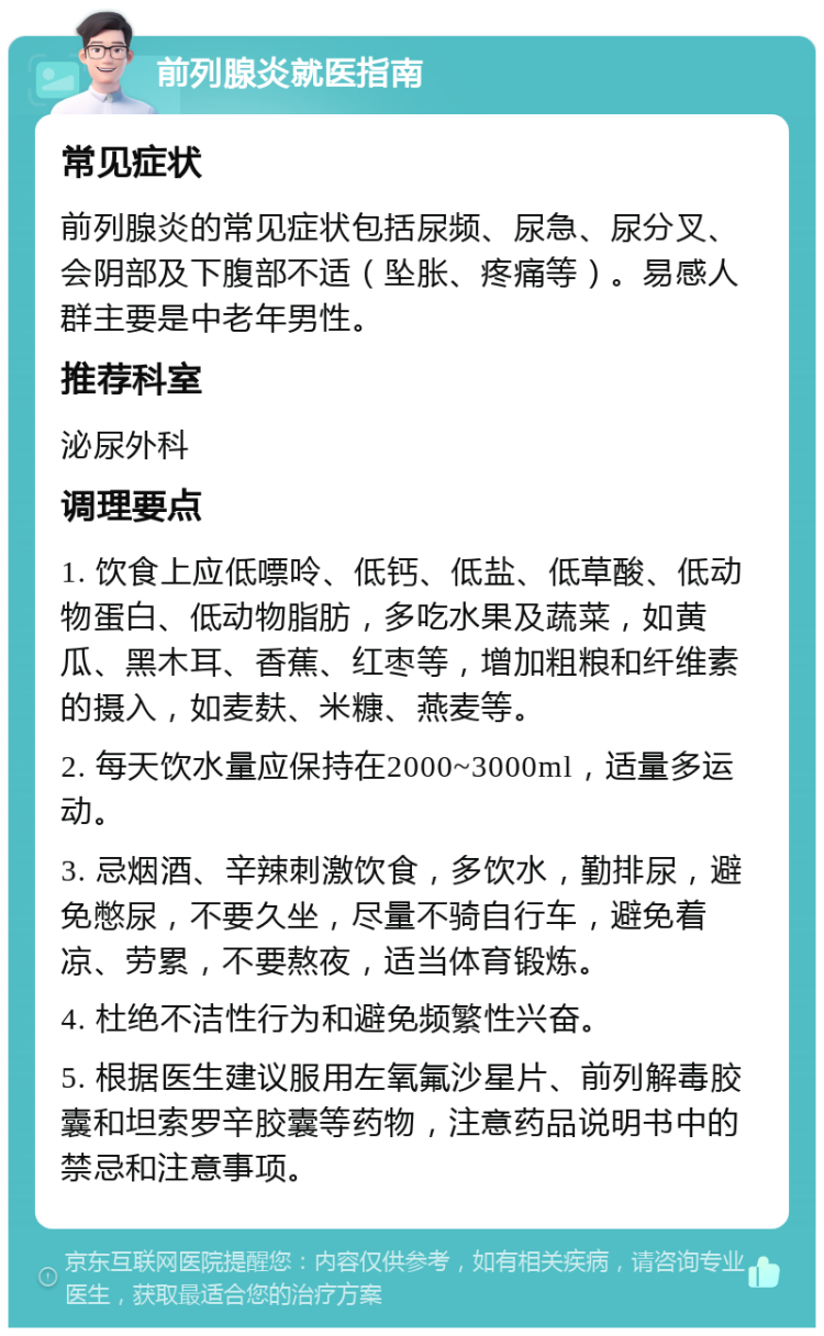 前列腺炎就医指南 常见症状 前列腺炎的常见症状包括尿频、尿急、尿分叉、会阴部及下腹部不适（坠胀、疼痛等）。易感人群主要是中老年男性。 推荐科室 泌尿外科 调理要点 1. 饮食上应低嘌呤、低钙、低盐、低草酸、低动物蛋白、低动物脂肪，多吃水果及蔬菜，如黄瓜、黑木耳、香蕉、红枣等，增加粗粮和纤维素的摄入，如麦麸、米糠、燕麦等。 2. 每天饮水量应保持在2000~3000ml，适量多运动。 3. 忌烟酒、辛辣刺激饮食，多饮水，勤排尿，避免憋尿，不要久坐，尽量不骑自行车，避免着凉、劳累，不要熬夜，适当体育锻炼。 4. 杜绝不洁性行为和避免频繁性兴奋。 5. 根据医生建议服用左氧氟沙星片、前列解毒胶囊和坦索罗辛胶囊等药物，注意药品说明书中的禁忌和注意事项。