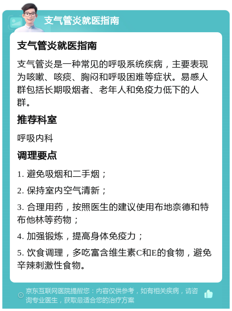 支气管炎就医指南 支气管炎就医指南 支气管炎是一种常见的呼吸系统疾病，主要表现为咳嗽、咳痰、胸闷和呼吸困难等症状。易感人群包括长期吸烟者、老年人和免疫力低下的人群。 推荐科室 呼吸内科 调理要点 1. 避免吸烟和二手烟； 2. 保持室内空气清新； 3. 合理用药，按照医生的建议使用布地奈德和特布他林等药物； 4. 加强锻炼，提高身体免疫力； 5. 饮食调理，多吃富含维生素C和E的食物，避免辛辣刺激性食物。