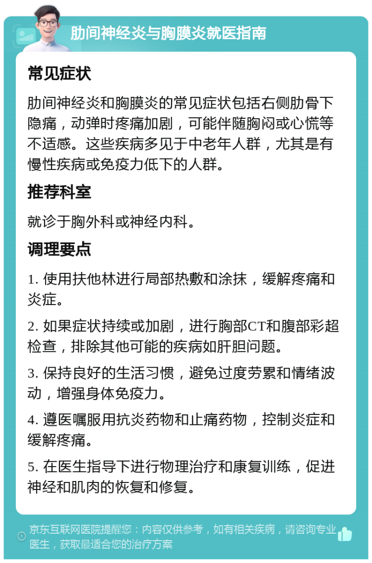 肋间神经炎与胸膜炎就医指南 常见症状 肋间神经炎和胸膜炎的常见症状包括右侧肋骨下隐痛，动弹时疼痛加剧，可能伴随胸闷或心慌等不适感。这些疾病多见于中老年人群，尤其是有慢性疾病或免疫力低下的人群。 推荐科室 就诊于胸外科或神经内科。 调理要点 1. 使用扶他林进行局部热敷和涂抹，缓解疼痛和炎症。 2. 如果症状持续或加剧，进行胸部CT和腹部彩超检查，排除其他可能的疾病如肝胆问题。 3. 保持良好的生活习惯，避免过度劳累和情绪波动，增强身体免疫力。 4. 遵医嘱服用抗炎药物和止痛药物，控制炎症和缓解疼痛。 5. 在医生指导下进行物理治疗和康复训练，促进神经和肌肉的恢复和修复。