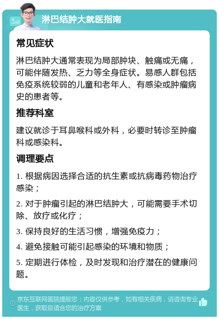 淋巴结肿大就医指南 常见症状 淋巴结肿大通常表现为局部肿块、触痛或无痛，可能伴随发热、乏力等全身症状。易感人群包括免疫系统较弱的儿童和老年人、有感染或肿瘤病史的患者等。 推荐科室 建议就诊于耳鼻喉科或外科，必要时转诊至肿瘤科或感染科。 调理要点 1. 根据病因选择合适的抗生素或抗病毒药物治疗感染； 2. 对于肿瘤引起的淋巴结肿大，可能需要手术切除、放疗或化疗； 3. 保持良好的生活习惯，增强免疫力； 4. 避免接触可能引起感染的环境和物质； 5. 定期进行体检，及时发现和治疗潜在的健康问题。