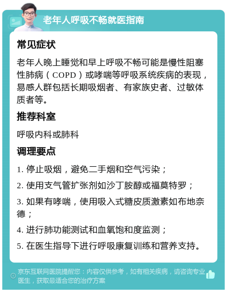 老年人呼吸不畅就医指南 常见症状 老年人晚上睡觉和早上呼吸不畅可能是慢性阻塞性肺病（COPD）或哮喘等呼吸系统疾病的表现，易感人群包括长期吸烟者、有家族史者、过敏体质者等。 推荐科室 呼吸内科或肺科 调理要点 1. 停止吸烟，避免二手烟和空气污染； 2. 使用支气管扩张剂如沙丁胺醇或福莫特罗； 3. 如果有哮喘，使用吸入式糖皮质激素如布地奈德； 4. 进行肺功能测试和血氧饱和度监测； 5. 在医生指导下进行呼吸康复训练和营养支持。