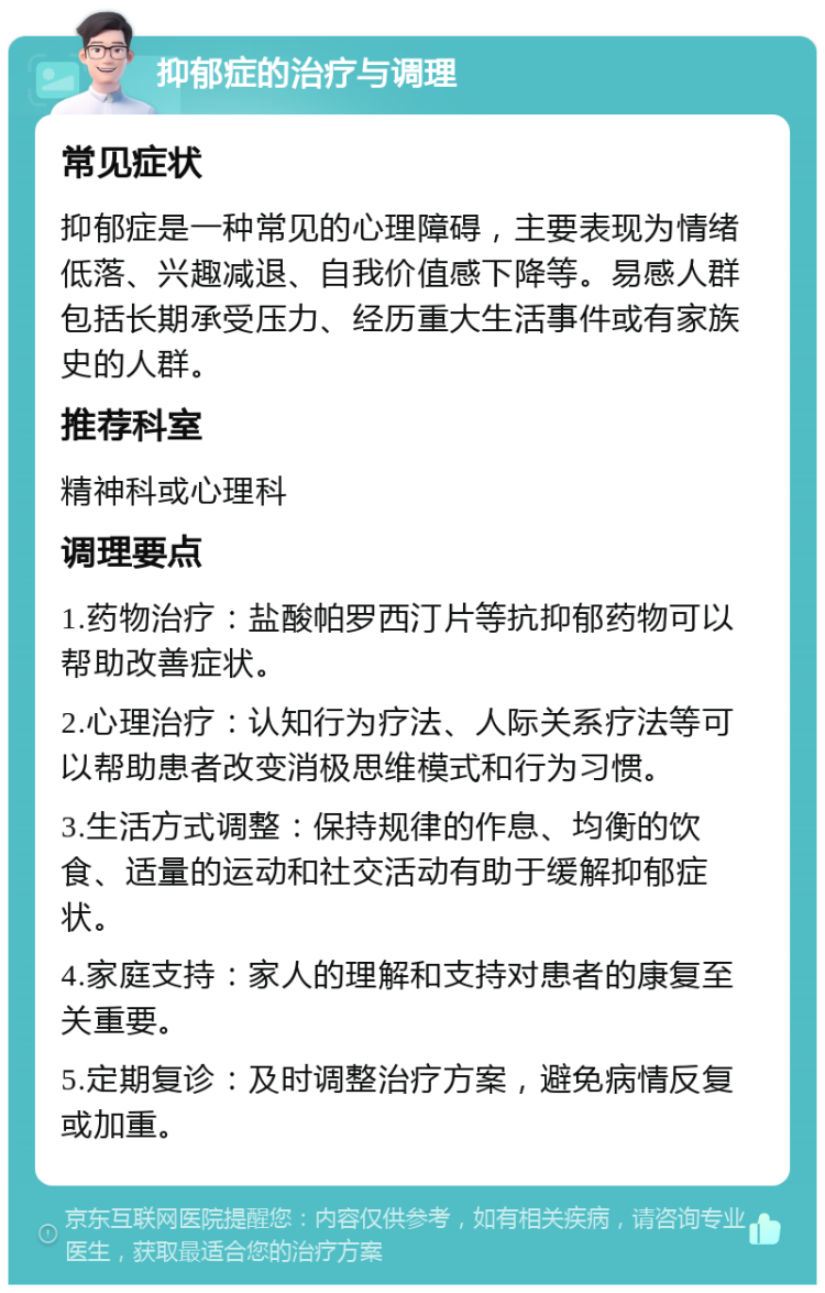 抑郁症的治疗与调理 常见症状 抑郁症是一种常见的心理障碍，主要表现为情绪低落、兴趣减退、自我价值感下降等。易感人群包括长期承受压力、经历重大生活事件或有家族史的人群。 推荐科室 精神科或心理科 调理要点 1.药物治疗：盐酸帕罗西汀片等抗抑郁药物可以帮助改善症状。 2.心理治疗：认知行为疗法、人际关系疗法等可以帮助患者改变消极思维模式和行为习惯。 3.生活方式调整：保持规律的作息、均衡的饮食、适量的运动和社交活动有助于缓解抑郁症状。 4.家庭支持：家人的理解和支持对患者的康复至关重要。 5.定期复诊：及时调整治疗方案，避免病情反复或加重。