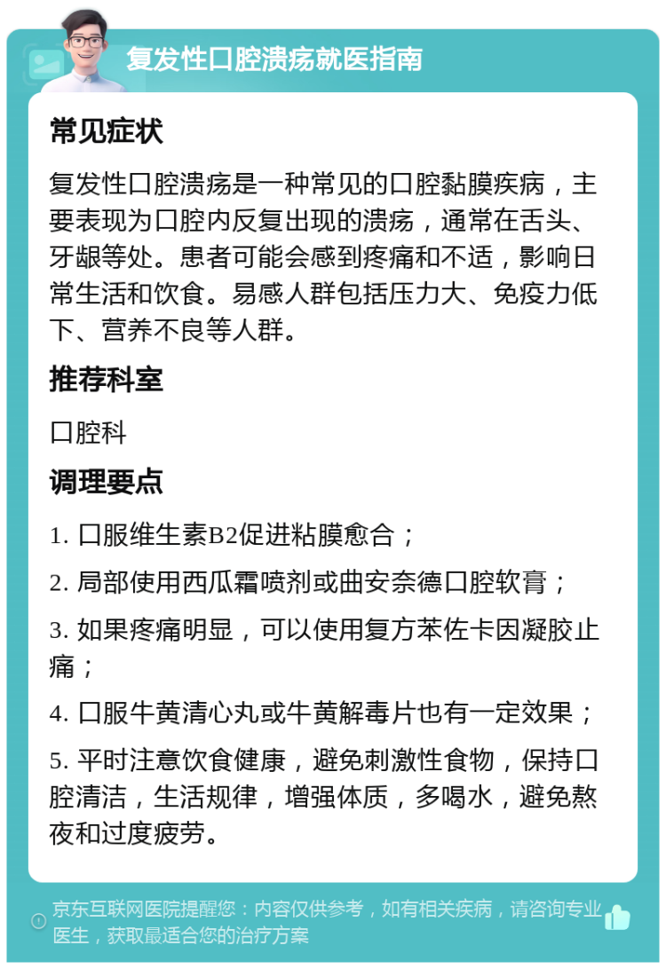 复发性口腔溃疡就医指南 常见症状 复发性口腔溃疡是一种常见的口腔黏膜疾病，主要表现为口腔内反复出现的溃疡，通常在舌头、牙龈等处。患者可能会感到疼痛和不适，影响日常生活和饮食。易感人群包括压力大、免疫力低下、营养不良等人群。 推荐科室 口腔科 调理要点 1. 口服维生素B2促进粘膜愈合； 2. 局部使用西瓜霜喷剂或曲安奈德口腔软膏； 3. 如果疼痛明显，可以使用复方苯佐卡因凝胶止痛； 4. 口服牛黄清心丸或牛黄解毒片也有一定效果； 5. 平时注意饮食健康，避免刺激性食物，保持口腔清洁，生活规律，增强体质，多喝水，避免熬夜和过度疲劳。