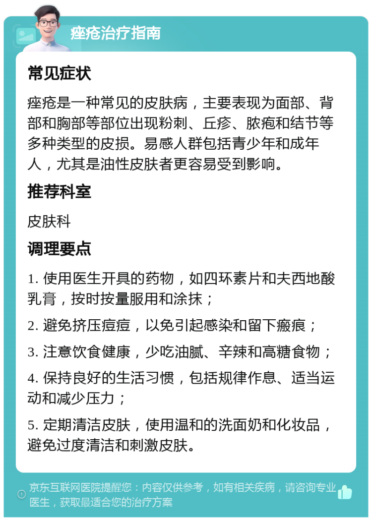 痤疮治疗指南 常见症状 痤疮是一种常见的皮肤病，主要表现为面部、背部和胸部等部位出现粉刺、丘疹、脓疱和结节等多种类型的皮损。易感人群包括青少年和成年人，尤其是油性皮肤者更容易受到影响。 推荐科室 皮肤科 调理要点 1. 使用医生开具的药物，如四环素片和夫西地酸乳膏，按时按量服用和涂抹； 2. 避免挤压痘痘，以免引起感染和留下瘢痕； 3. 注意饮食健康，少吃油腻、辛辣和高糖食物； 4. 保持良好的生活习惯，包括规律作息、适当运动和减少压力； 5. 定期清洁皮肤，使用温和的洗面奶和化妆品，避免过度清洁和刺激皮肤。