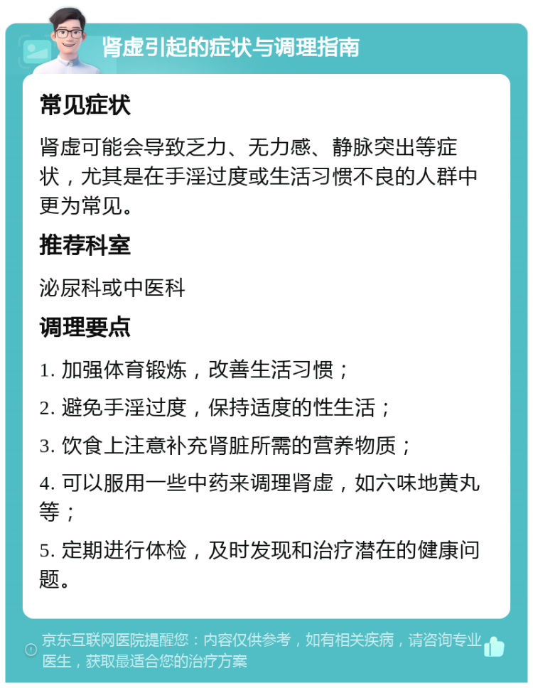 肾虚引起的症状与调理指南 常见症状 肾虚可能会导致乏力、无力感、静脉突出等症状，尤其是在手淫过度或生活习惯不良的人群中更为常见。 推荐科室 泌尿科或中医科 调理要点 1. 加强体育锻炼，改善生活习惯； 2. 避免手淫过度，保持适度的性生活； 3. 饮食上注意补充肾脏所需的营养物质； 4. 可以服用一些中药来调理肾虚，如六味地黄丸等； 5. 定期进行体检，及时发现和治疗潜在的健康问题。