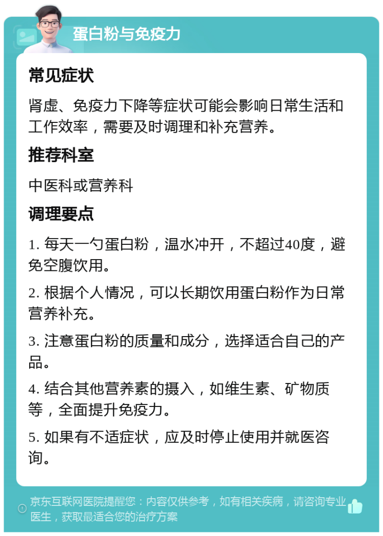 蛋白粉与免疫力 常见症状 肾虚、免疫力下降等症状可能会影响日常生活和工作效率，需要及时调理和补充营养。 推荐科室 中医科或营养科 调理要点 1. 每天一勺蛋白粉，温水冲开，不超过40度，避免空腹饮用。 2. 根据个人情况，可以长期饮用蛋白粉作为日常营养补充。 3. 注意蛋白粉的质量和成分，选择适合自己的产品。 4. 结合其他营养素的摄入，如维生素、矿物质等，全面提升免疫力。 5. 如果有不适症状，应及时停止使用并就医咨询。