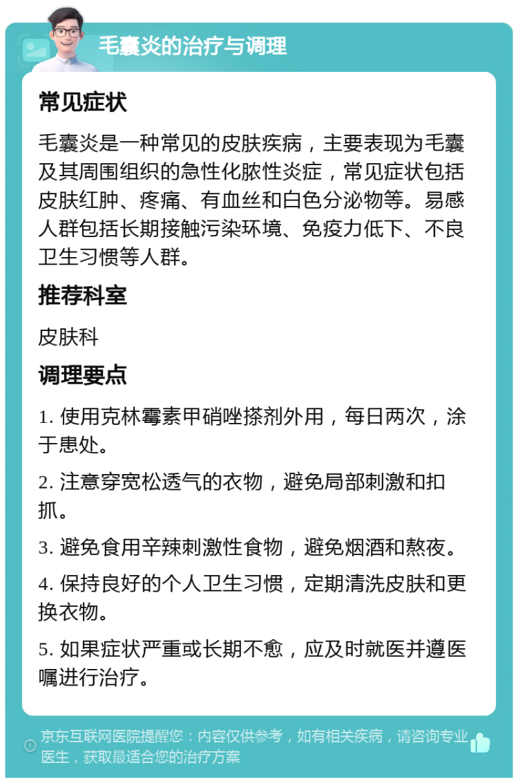 毛囊炎的治疗与调理 常见症状 毛囊炎是一种常见的皮肤疾病，主要表现为毛囊及其周围组织的急性化脓性炎症，常见症状包括皮肤红肿、疼痛、有血丝和白色分泌物等。易感人群包括长期接触污染环境、免疫力低下、不良卫生习惯等人群。 推荐科室 皮肤科 调理要点 1. 使用克林霉素甲硝唑搽剂外用，每日两次，涂于患处。 2. 注意穿宽松透气的衣物，避免局部刺激和扣抓。 3. 避免食用辛辣刺激性食物，避免烟酒和熬夜。 4. 保持良好的个人卫生习惯，定期清洗皮肤和更换衣物。 5. 如果症状严重或长期不愈，应及时就医并遵医嘱进行治疗。