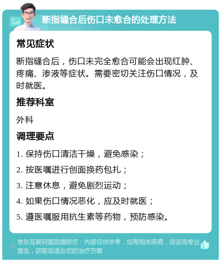 断指缝合后伤口未愈合的处理方法 常见症状 断指缝合后，伤口未完全愈合可能会出现红肿、疼痛、渗液等症状。需要密切关注伤口情况，及时就医。 推荐科室 外科 调理要点 1. 保持伤口清洁干燥，避免感染； 2. 按医嘱进行创面换药包扎； 3. 注意休息，避免剧烈运动； 4. 如果伤口情况恶化，应及时就医； 5. 遵医嘱服用抗生素等药物，预防感染。