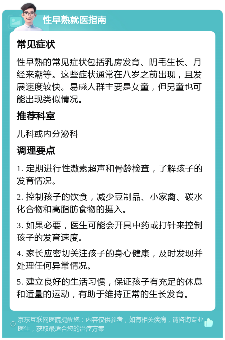 性早熟就医指南 常见症状 性早熟的常见症状包括乳房发育、阴毛生长、月经来潮等。这些症状通常在八岁之前出现，且发展速度较快。易感人群主要是女童，但男童也可能出现类似情况。 推荐科室 儿科或内分泌科 调理要点 1. 定期进行性激素超声和骨龄检查，了解孩子的发育情况。 2. 控制孩子的饮食，减少豆制品、小家禽、碳水化合物和高脂肪食物的摄入。 3. 如果必要，医生可能会开具中药或打针来控制孩子的发育速度。 4. 家长应密切关注孩子的身心健康，及时发现并处理任何异常情况。 5. 建立良好的生活习惯，保证孩子有充足的休息和适量的运动，有助于维持正常的生长发育。